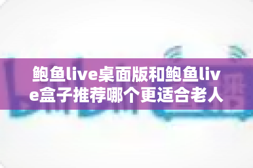 鲍鱼live桌面版和鲍鱼live盒子推荐哪个更适合老人用？中老年观看体验全面对比与实用选购指南