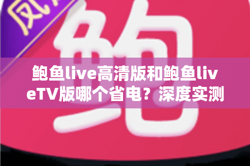 鲍鱼live高清版和鲍鱼liveTV版哪个省电？深度实测对比与省电攻略全解析