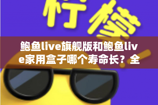 鲍鱼live旗舰版和鲍鱼live家用盒子哪个寿命长？全面解析两款设备的耐用性与选购指南