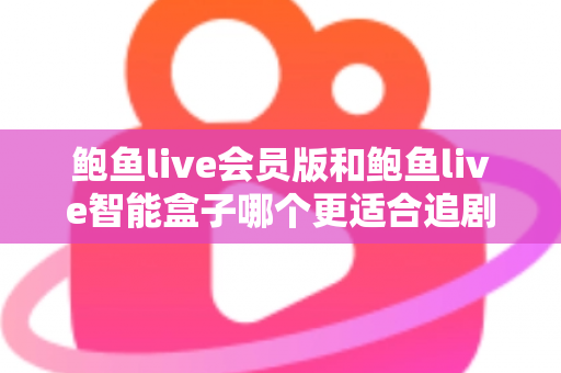 鲍鱼live会员版和鲍鱼live智能盒子哪个更适合追剧？追剧党必看的深度对比与选购全攻略