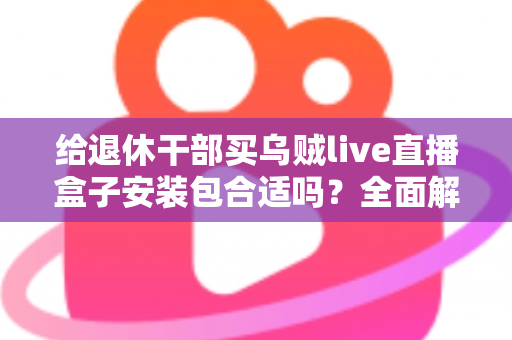 给退休干部买乌贼live直播盒子安装包合适吗?全面解析、风险提示与实用选购指南 给退休干部买乌贼live直播盒子安装包合适吗?全面解析、风险提示与实用选购指南