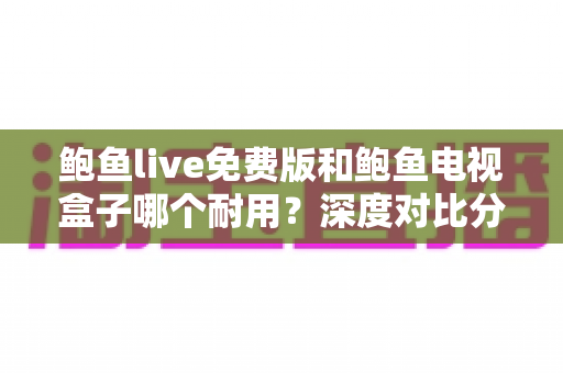 鲍鱼live免费版和鲍鱼电视盒子哪个耐用?深度对比分析与实用选购指南 鲍鱼live免费版和鲍鱼电视盒子哪个耐用?深度对比分析与实用选购指南