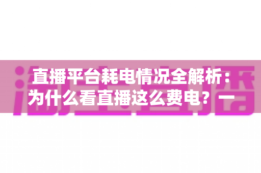 直播平台耗电情况全解析：为什么看直播这么费电？一文教你科学省电