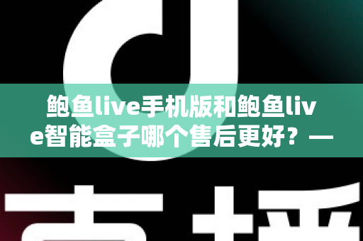 鲍鱼live手机版和鲍鱼live智能盒子哪个售后更好？——两大版本售后服务全方位对比与选购指南