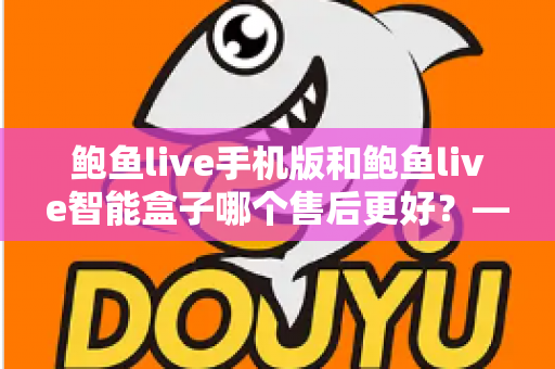 鲍鱼live手机版和鲍鱼live智能盒子哪个售后更好？——两大版本售后服务全方位对比与选购指南