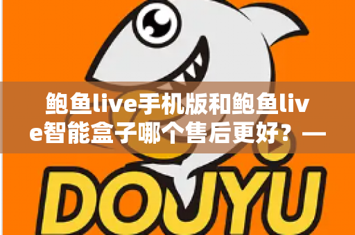 鲍鱼live手机版和鲍鱼live智能盒子哪个售后更好？——两大版本售后服务全方位对比与选购指南