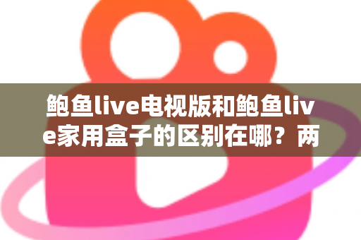 鲍鱼live电视版和鲍鱼live家用盒子的区别在哪？两大版本全方位对比与选购指南