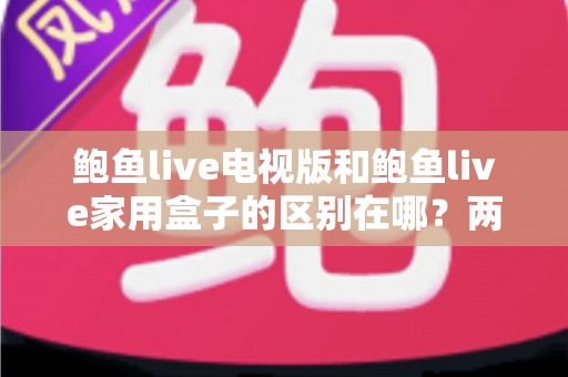鲍鱼live电视版和鲍鱼live家用盒子的区别在哪？两大版本全方位对比与选购指南