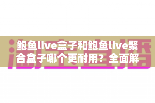 鲍鱼live盒子和鲍鱼live聚合盒子哪个更耐用?全面解析与选购避坑指南 鲍鱼live盒子和鲍鱼live聚合盒子哪个更耐用?全面解析与选购避坑指南