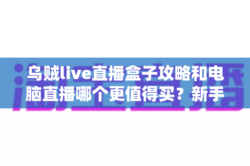 乌贼live直播盒子攻略和电脑直播哪个更值得买？新手主播一站式选购指南