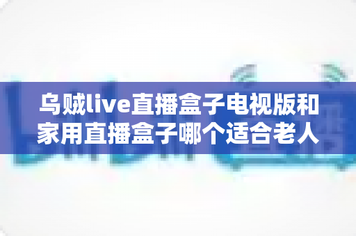 乌贼live直播盒子电视版和家用直播盒子哪个适合老人?全方位对比帮您选对不踩坑 乌贼live直播盒子电视版和家用直播盒子哪个适合老人?全方位对比帮您选对不踩坑