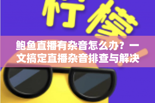 鲍鱼直播有杂音怎么办？一文搞定直播杂音排查与解决全攻略