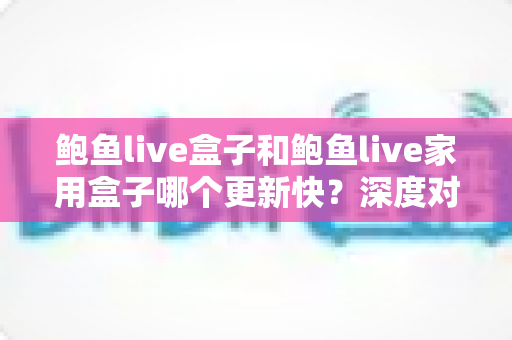鲍鱼live盒子和鲍鱼live家用盒子哪个更新快？深度对比解析与选购全指南