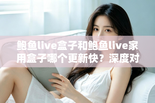 鲍鱼live盒子和鲍鱼live家用盒子哪个更新快？深度对比解析与选购全指南
