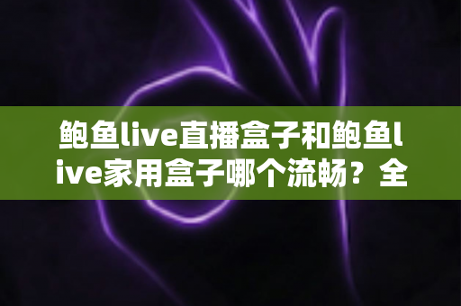 鲍鱼live直播盒子和鲍鱼live家用盒子哪个流畅?全面深度对比与选购避坑指南 鲍鱼live直播盒子和鲍鱼live家用盒子哪个流畅?全面深度对比与选购避坑指南