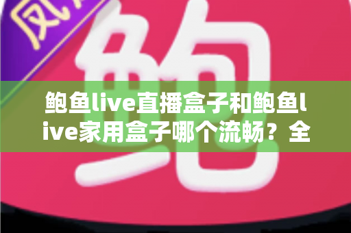 鲍鱼live直播盒子和鲍鱼live家用盒子哪个流畅?全面深度对比与选购避坑指南 鲍鱼live直播盒子和鲍鱼live家用盒子哪个流畅?全面深度对比与选购避坑指南