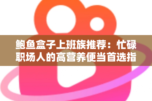 鲍鱼盒子上班族推荐：忙碌职场人的高营养便当首选指南