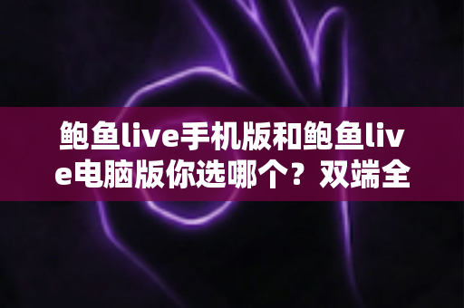 鲍鱼live手机版和鲍鱼live电脑版你选哪个？双端全面对比与实用选择指南