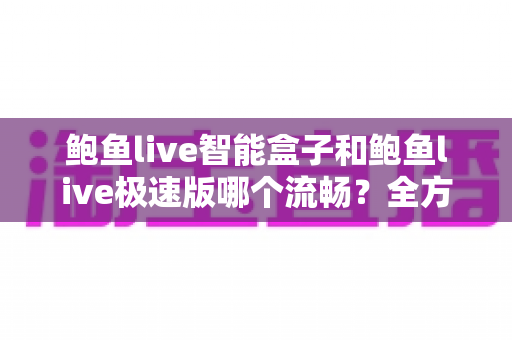 鲍鱼live智能盒子和鲍鱼live极速版哪个流畅？全方位深度对比测评，帮你选对最适合的版本