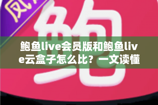 鲍鱼live会员版和鲍鱼live云盒子怎么比？一文读懂区别、体验、费用与选择建议