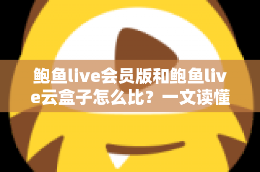 鲍鱼live会员版和鲍鱼live云盒子怎么比？一文读懂区别、体验、费用与选择建议