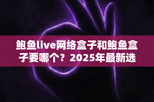 鲍鱼live网络盒子和鲍鱼盒子要哪个？2025年最新选购对比指南与避坑建议