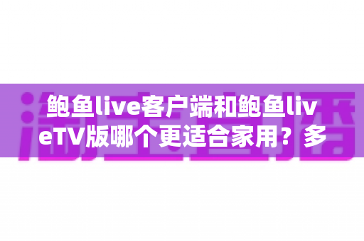 鲍鱼live客户端和鲍鱼liveTV版哪个更适合家用？多维度深度对比为你揭晓答案