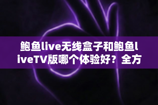 鲍鱼live无线盒子和鲍鱼liveTV版哪个体验好？全方位深度对比评测，帮你选对不踩坑