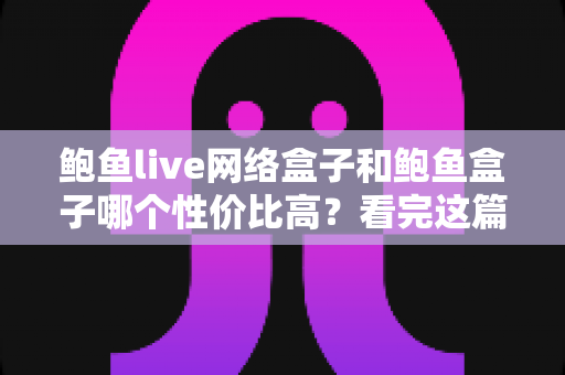 鲍鱼live网络盒子和鲍鱼盒子哪个性价比高？看完这篇再掏钱，选对不踩坑