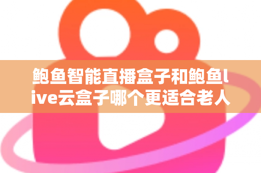 鲍鱼智能直播盒子和鲍鱼live云盒子哪个更适合老人用？专为中老年用户打造的电视盒子选购指南与真实体验分享