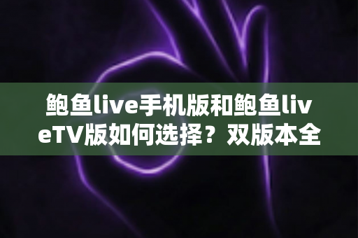 鲍鱼live手机版和鲍鱼liveTV版如何选择？双版本全方位对比与实用选购指南
