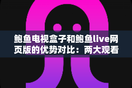 鲍鱼电视盒子和鲍鱼live网页版的优势对比：两大观看方式怎么选？最全解析帮你一次看懂