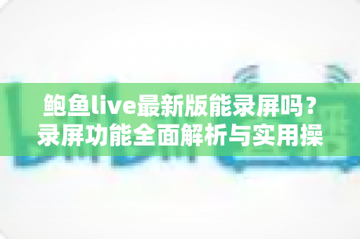 鲍鱼live最新版能录屏吗?录屏功能全面解析与实用操作指南 鲍鱼live最新版能录屏吗?录屏功能全面解析与实用操作指南