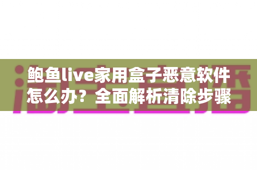 鲍鱼live家用盒子恶意软件怎么办?全面解析清除步骤与安全防护指南 鲍鱼live家用盒子恶意软件怎么办?全面解析清除步骤与安全防护指南