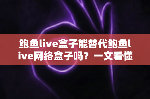 鲍鱼live盒子能替代鲍鱼live网络盒子吗？一文看懂两者区别与选择建议