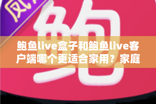 鲍鱼live盒子和鲍鱼live客户端哪个更适合家用?家庭影音设备选购全攻略与深度对比解析 鲍鱼live盒子和鲍鱼live客户端哪个更适合家用?家庭影音设备选购全攻略与深度对比解析
