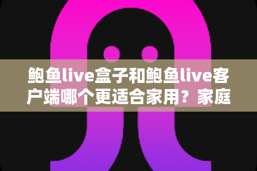 鲍鱼live盒子和鲍鱼live客户端哪个更适合家用？家庭影音设备选购全攻略与深度对比解析