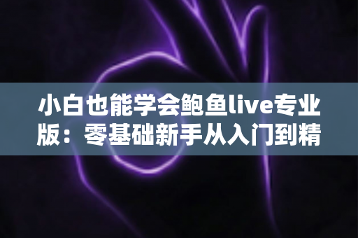 小白也能学会鲍鱼live专业版：零基础新手从入门到精通的直播实战全攻略