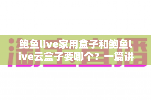 鲍鱼live家用盒子和鲍鱼live云盒子要哪个？一篇讲透区别与选购建议的实用指南