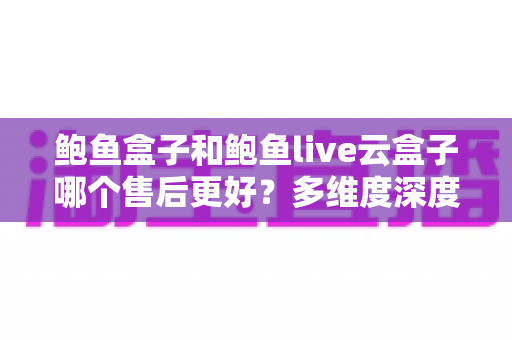鲍鱼盒子和鲍鱼live云盒子哪个售后更好?多维度深度对比,帮你选出更安心的观影方案 鲍鱼盒子和鲍鱼live云盒子哪个售后更好?多维度深度对比,帮你选出更安心的观影方案