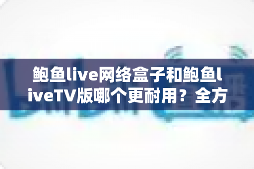 鲍鱼live网络盒子和鲍鱼liveTV版哪个更耐用？全方位寿命对比与实用选购指南
