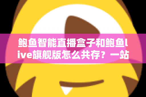 鲍鱼智能直播盒子和鲍鱼live旗舰版怎么共存?一站式双版本安装使用全攻略 鲍鱼智能直播盒子和鲍鱼live旗舰版怎么共存?一站式双版本安装使用全攻略