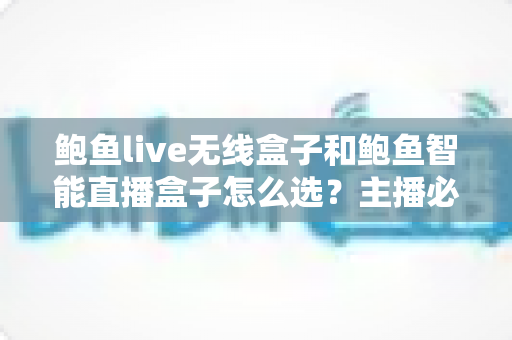 鲍鱼live无线盒子和鲍鱼智能直播盒子怎么选？主播必备的选购避坑指南全解析