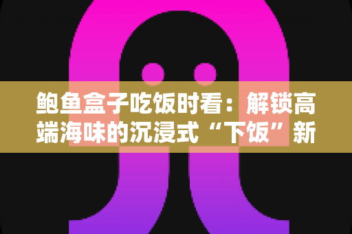 鲍鱼盒子吃饭时看：解锁高端海味的沉浸式“下饭”新体验