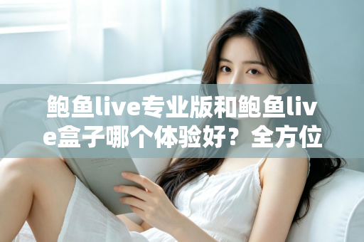 鲍鱼live专业版和鲍鱼live盒子哪个体验好？全方位深度对比评测与实用选择指南