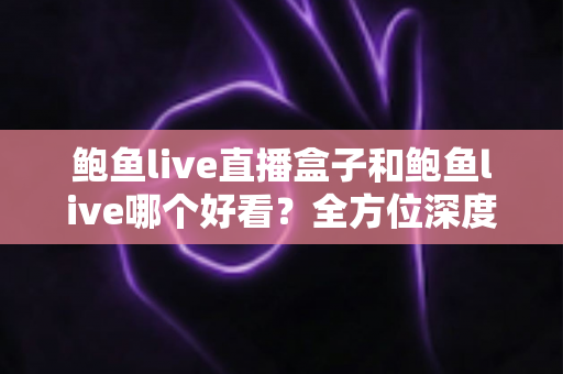鲍鱼live直播盒子和鲍鱼live哪个好看？全方位深度对比评测，帮你找到最适合的观看方式