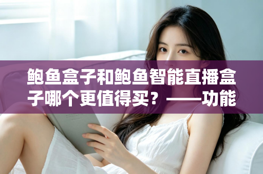 鲍鱼盒子和鲍鱼智能直播盒子哪个更值得买？——功能、价格与适用人群全维度对比评测与选购指南