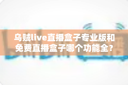 乌贼live直播盒子专业版和免费直播盒子哪个功能全?深度对比帮你选对版本 乌贼live直播盒子专业版和免费直播盒子哪个功能全?深度对比帮你选对版本