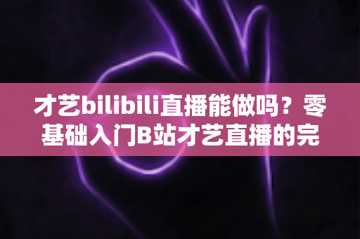 才艺bilibili直播能做吗?零基础入门B站才艺直播的完整攻略与变现指南 才艺bilibili直播能做吗?零基础入门B站才艺直播的完整攻略与变现指南