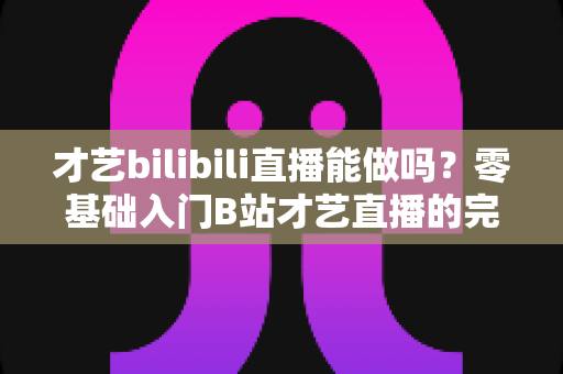 才艺bilibili直播能做吗?零基础入门B站才艺直播的完整攻略与变现指南 才艺bilibili直播能做吗?零基础入门B站才艺直播的完整攻略与变现指南